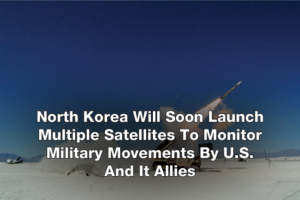North Korea Will Soon Launch Multiple Satellites To Monitor Military Movements By U.S. And It Allies